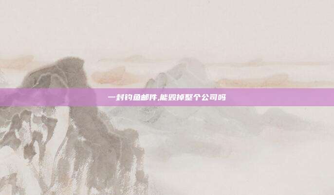 一封钓鱼邮件,能毁掉整个公司吗