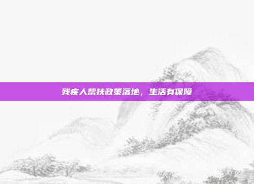 残疾人帮扶政策落地，生活有保障