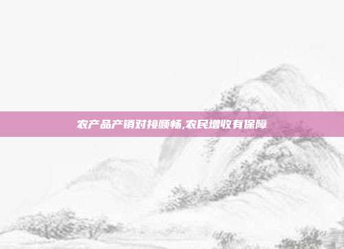 农产品产销对接顺畅,农民增收有保障