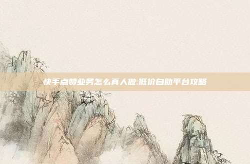 快手点赞业务怎么真人做:低价自助平台攻略