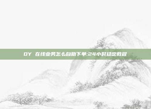 DY 在线业务怎么自助下单:24小时稳定教程