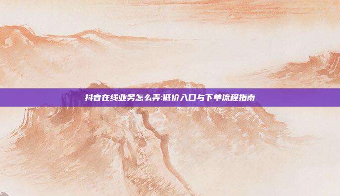 抖音在线业务怎么弄:低价入口与下单流程指南