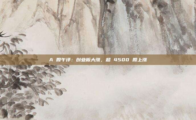A 股午评：创业板大涨，超 4500 股上涨
