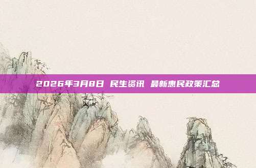2026年3月8日 民生资讯 最新惠民政策汇总