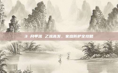 3 月甲流 乙流高发，家庭防护全攻略