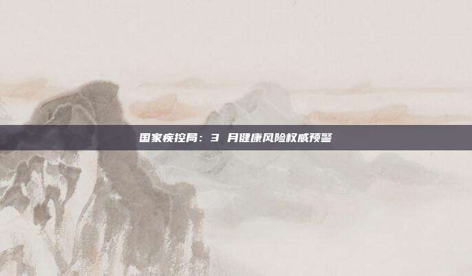 国家疾控局:3 月健康风险权威预警