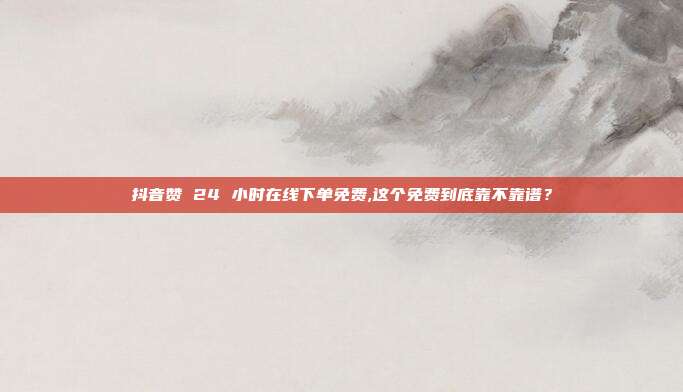 抖音赞 24 小时在线下单免费,这个免费到底靠不靠谱?