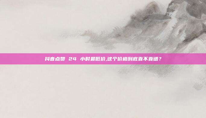 抖音点赞 24 小时最低价,这个价格到底靠不靠谱?