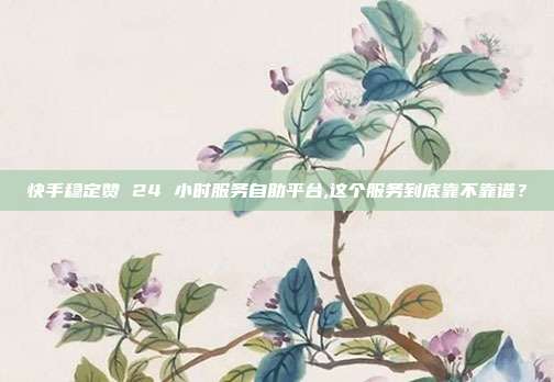 快手稳定赞 24 小时服务自助平台,这个服务到底靠不靠谱?