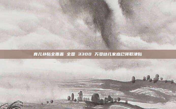 育儿补贴全覆盖 全国 3300 万婴幼儿家庭已领取津贴