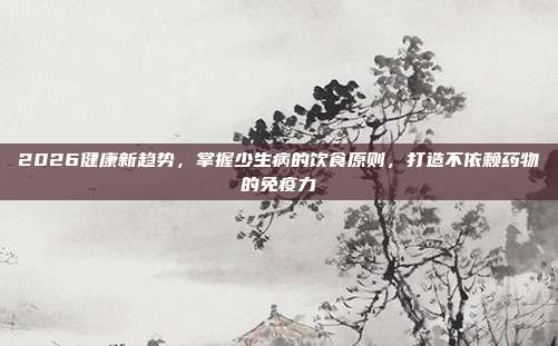 2026健康新趋势，掌握少生病的饮食原则，打造不依赖药物的免疫力