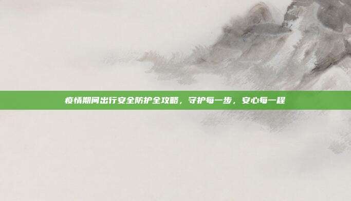 疫情期间出行安全防护全攻略,守护每一步,安心每一程
