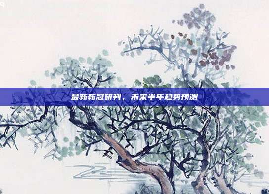最新新冠研判,未来半年趋势预测