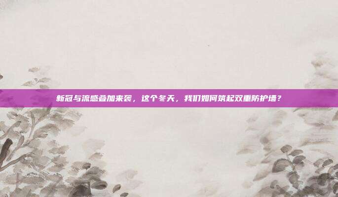 新冠与流感叠加来袭，这个冬天，我们如何筑起双重防护墙？