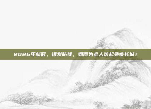 2026年新冠，银发防线，如何为老人筑起免疫长城？