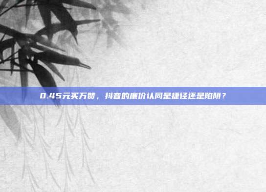 0.45元买万赞,抖音的廉价认同是捷径还是陷阱?