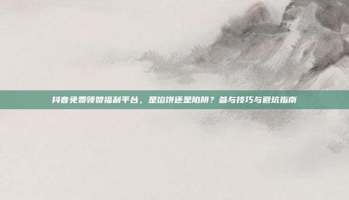 抖音免费领赞福利平台,是馅饼还是陷阱?参与技巧与避坑指南