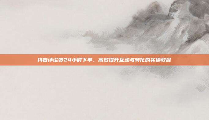 抖音评论赞24小时下单,高效提升互动与转化的实操教程