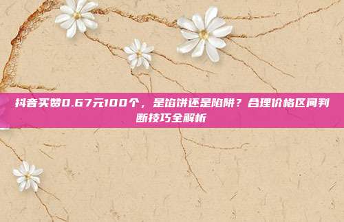 抖音买赞0.67元100个，是馅饼还是陷阱？合理价格区间判断技巧全解析