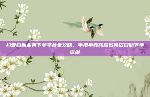 抖音自助业务下单平台全攻略，手把手教你高效完成自助下单流程