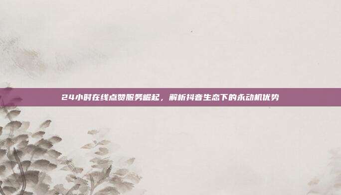 24小时在线点赞服务崛起，解析抖音生态下的永动机优势