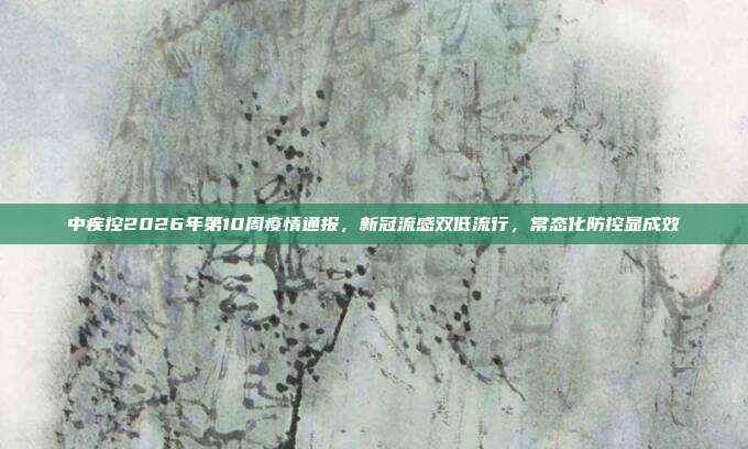 中疾控2026年第10周疫情通报,新冠流感双低流行,常态化防控显成效