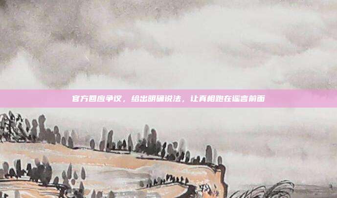 官方回应争议，给出明确说法，让真相跑在谣言前面
