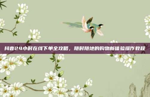 抖音24小时在线下单全攻略,随时随地的购物新体验操作教程