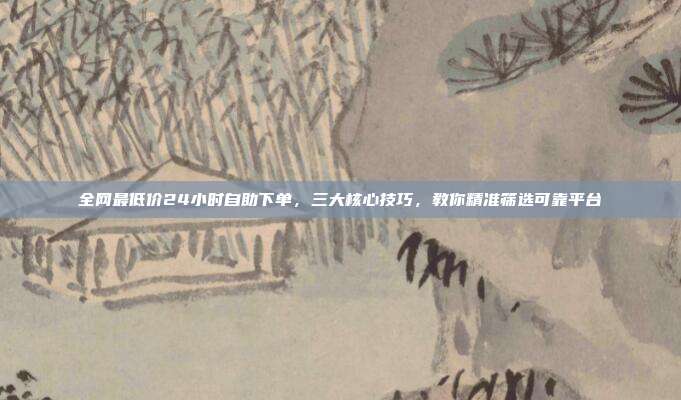 全网最低价24小时自助下单,三大核心技巧,教你精准筛选可靠平台