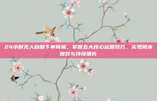 24小时无人自助下单商城,掌握五大核心运营技巧,实现降本增效与持续增长