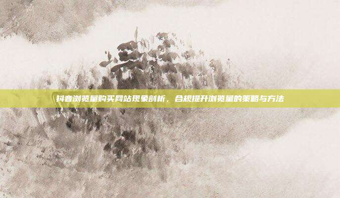 抖音浏览量购买网站现象剖析，合规提升浏览量的策略与方法