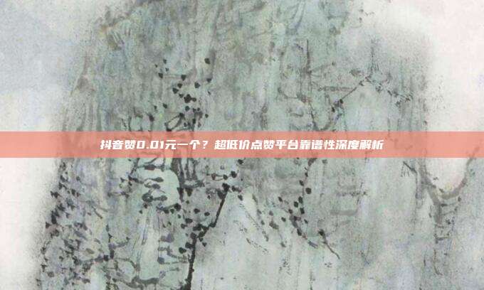 抖音赞0.01元一个？超低价点赞平台靠谱性深度解析