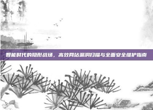 智能时代的隐形战场，高效网站漏洞扫描与全面安全维护指南