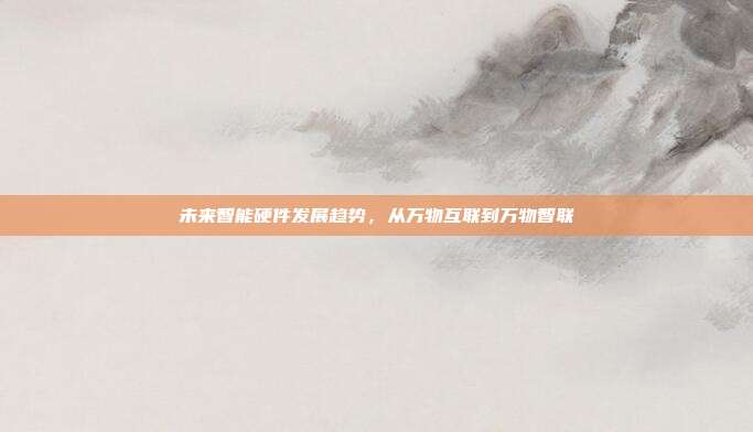 未来智能硬件发展趋势,从万物互联到万物智联