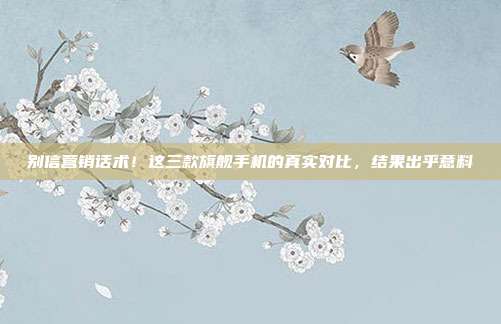 别信营销话术!这三款旗舰手机的真实对比,结果出乎意料