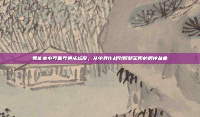 智能家电互联互通成标配，从单兵作战到智慧军团的居住革命