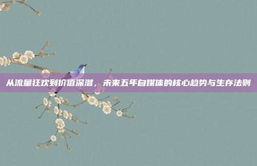 从流量狂欢到价值深潜,未来五年自媒体的核心趋势与生存法则