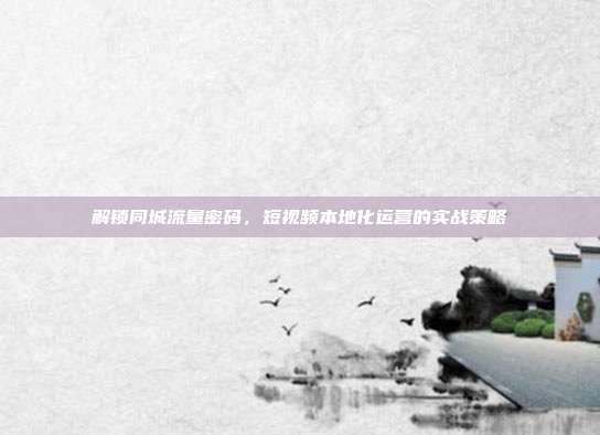 解锁同城流量密码,短视频本地化运营的实战策略