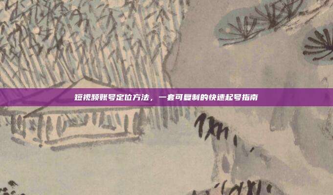短视频账号定位方法,一套可复制的快速起号指南