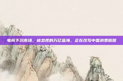 电商下沉市场,被忽视的万亿蓝海,正在改写中国消费版图