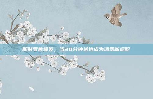 即时零售爆发,当30分钟送达成为消费新标配
