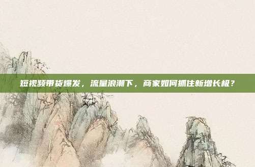 短视频带货爆发,流量浪潮下,商家如何抓住新增长极?