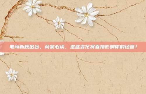 电商新规出台，商家必读，这些变化将直接影响你的经营！