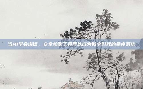 当AI学会说谎,安全检测工具何以成为数字时代的免疫系统