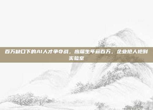 百万缺口下的AI人才争夺战,应届生年薪百万,企业抢人抢到实验室