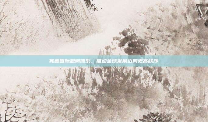 完善国际规则体系,推动全球发展迈向更高秩序