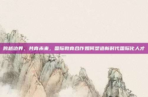跨越边界,共育未来,国际教育合作如何塑造新时代国际化人才