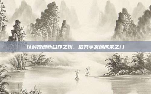 以科技创新合作之钥,启共享发展成果之门