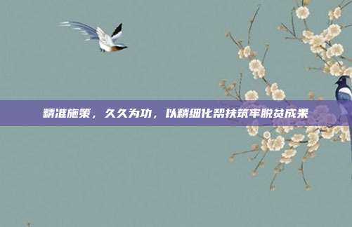 精准施策,久久为功,以精细化帮扶筑牢脱贫成果