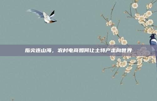 指尖连山海,农村电商如何让土特产走向世界